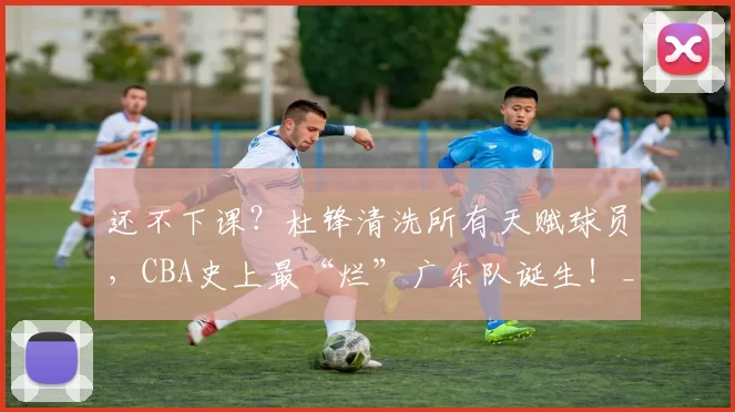 还不下课？杜锋清洗所有天赋球员，CBA史上最“烂”广东队诞生！_北京首钢队_焦泊_北京