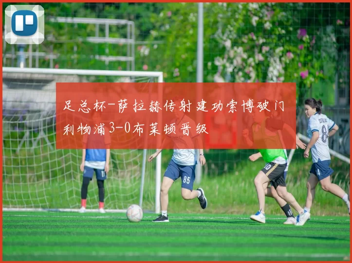 足总杯-萨拉赫传射建功索博破门 利物浦3-0布莱顿晋级