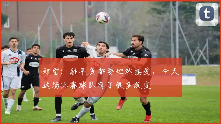 郑智：胜平负都要坦然接受，今天这场比赛球队有了很多改变