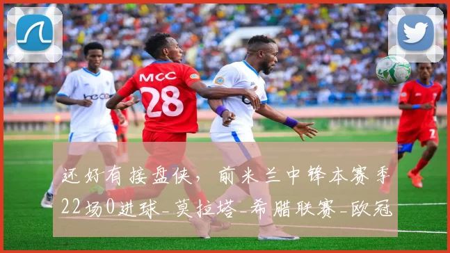 还好有接盘侠，前米兰中锋本赛季22场0进球_莫拉塔_希腊联赛_欧冠