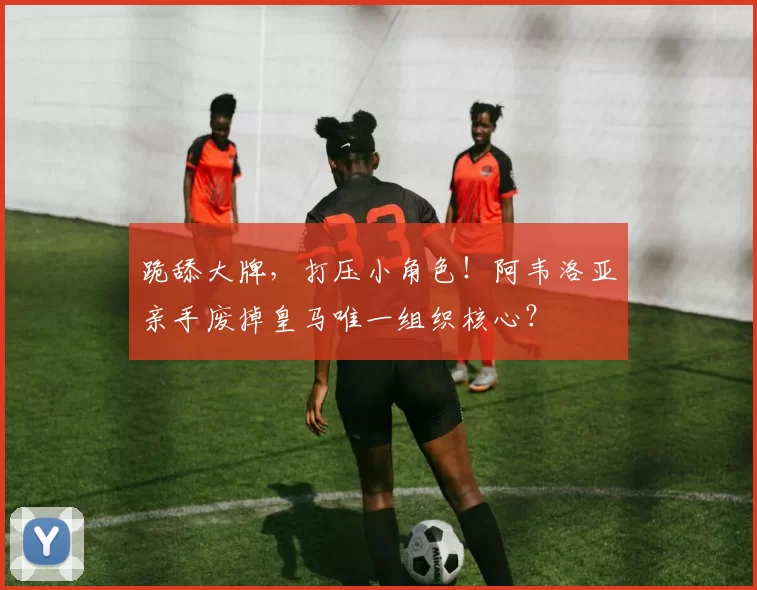 跪舔大牌，打压小角色！阿韦洛亚亲手废掉皇马唯一组织核心？