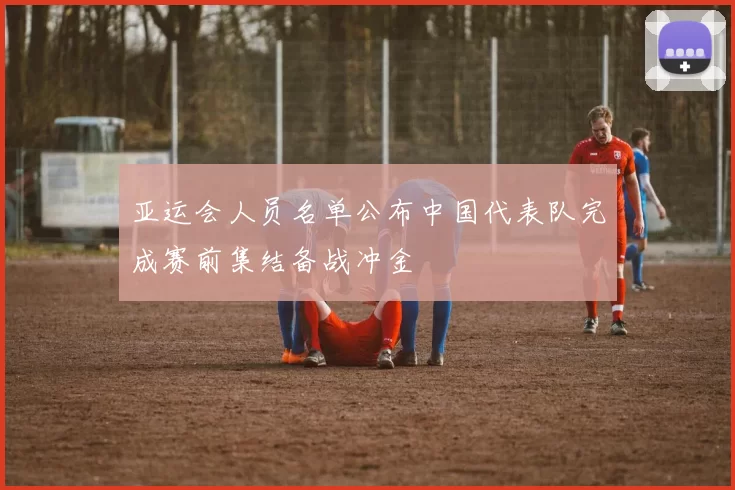 亚运会人员名单公布中国代表队完成赛前集结备战冲金