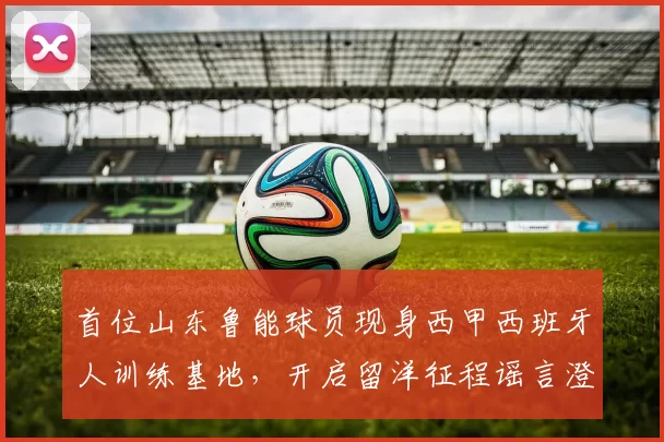 首位山东鲁能球员现身西甲西班牙人训练基地,开启留洋征程谣言澄清_武磊_谢文_球迷