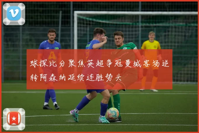 球探比分聚焦英超争冠曼城客场逆转阿森纳延续连胜势头