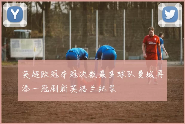 英超欧冠夺冠次数最多球队曼城再添一冠刷新英格兰纪录