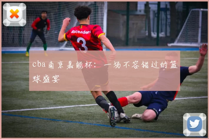 cba南京嘉能杯:一场不容错过的篮球盛宴