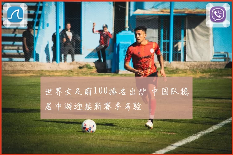 世界女足前100排名出炉 中国队稳居中游迎接新赛季考验