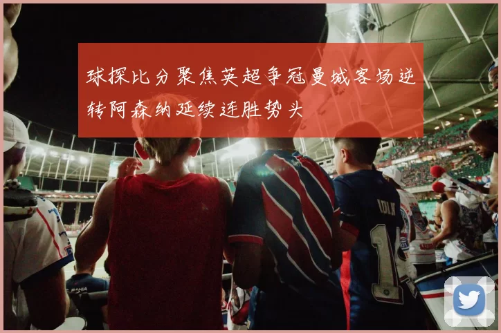 球探比分聚焦英超争冠曼城客场逆转阿森纳延续连胜势头