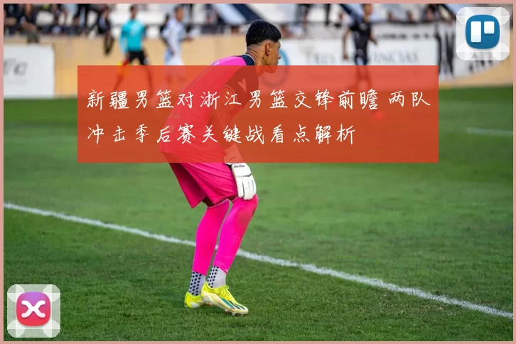 新疆男篮对浙江男篮交锋前瞻 两队冲击季后赛关键战看点解析