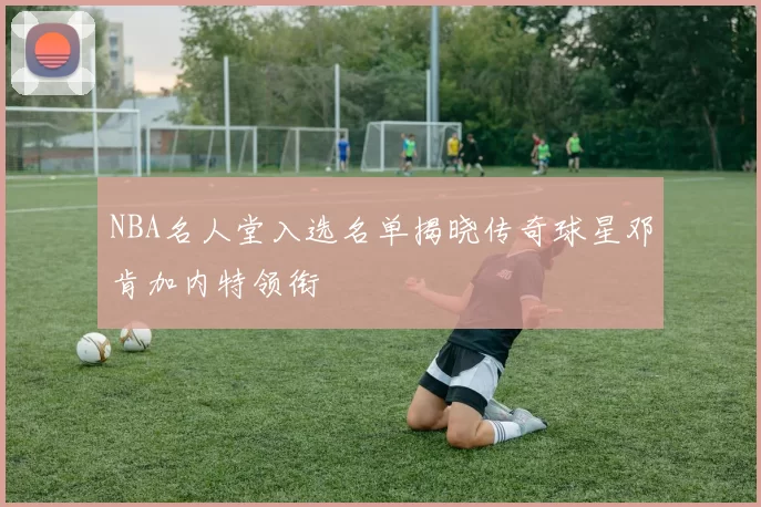 NBA名人堂入选名单揭晓传奇球星邓肯加内特领衔