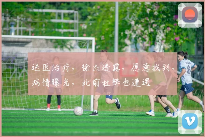 送医治疗，徐杰透露，愿意找到，病情曝光，此前杜锋也遭遇