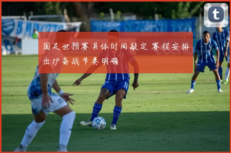 国足世预赛具体时间敲定 赛程安排出炉备战节奏明确