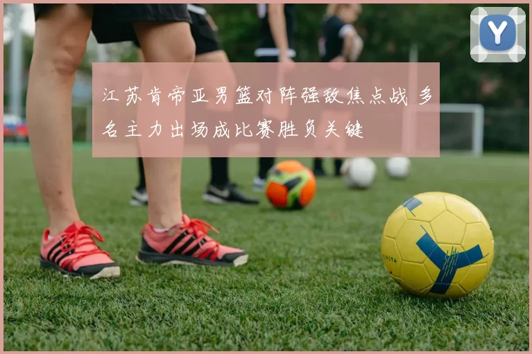 江苏肯帝亚男篮对阵强敌焦点战 多名主力出场成比赛胜负关键