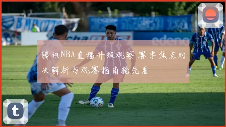 腾讯NBA直播升级观察 赛季焦点对决解析与观赛指南抢先看