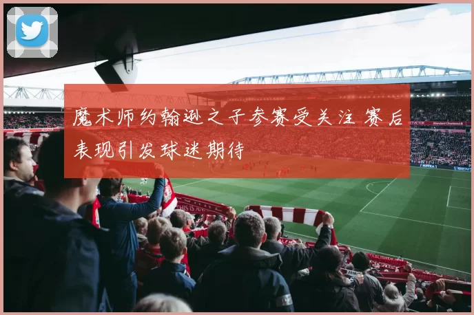 魔术师约翰逊之子参赛受关注 赛后表现引发球迷期待