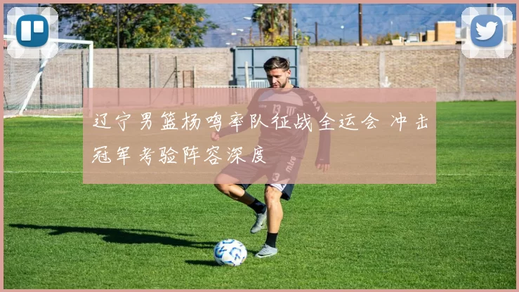 辽宁男篮杨鸣率队征战全运会 冲击冠军考验阵容深度