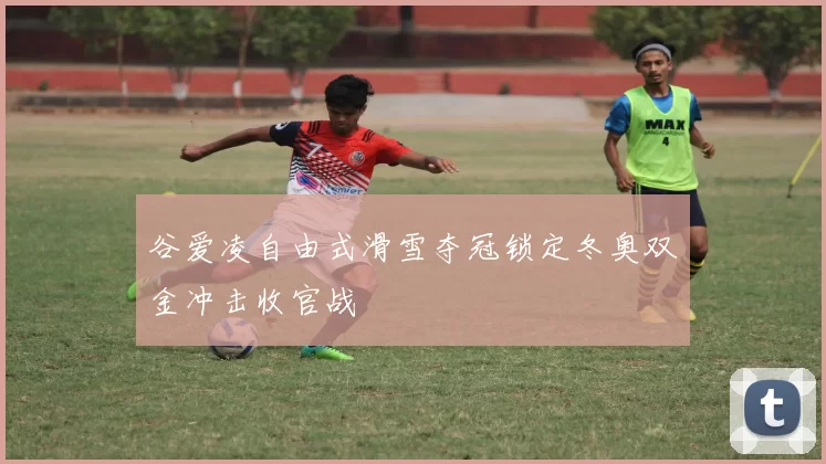 谷爱凌自由式滑雪夺冠锁定冬奥双金冲击收官战