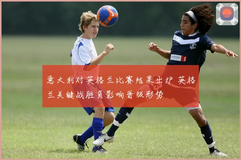 意大利对英格兰比赛结果出炉 英格兰关键战胜负影响晋级形势