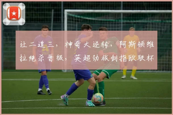 让二追三，神奇大逆转，阿斯顿维拉绝杀晋级，英超劲旅剑指欧联杯_破门_淘汰赛_比分