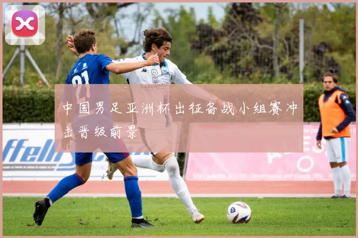 中国男足亚洲杯出征备战小组赛冲击晋级前景