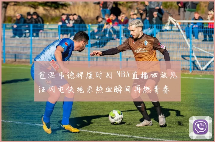 重温韦德辉煌时刻 NBA直播回放见证闪电侠绝杀热血瞬间再燃青春