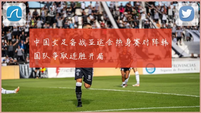 中国女足备战亚运会热身赛对阵韩国队争取连胜开局