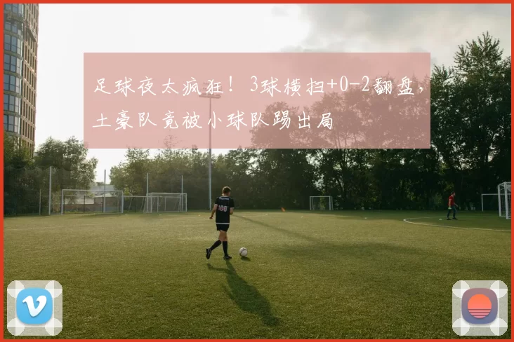 足球夜太疯狂！3球横扫+0-2翻盘，土豪队竟被小球队踢出局