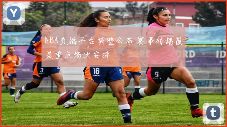 NBA直播平台调整公布 赛事转播覆盖重点场次安排
