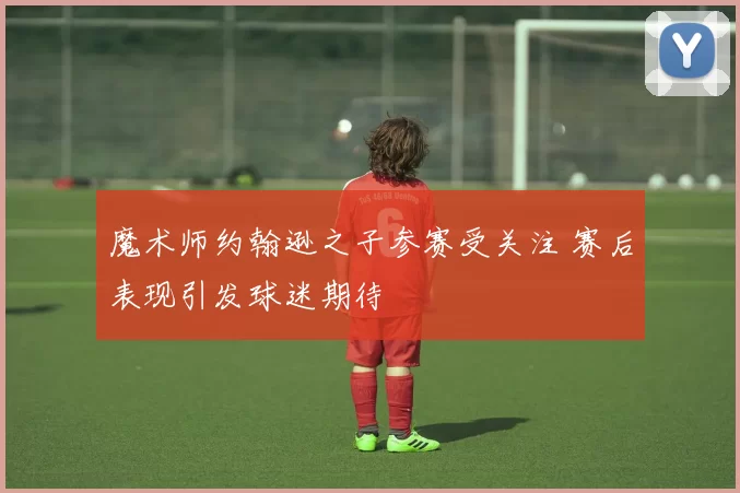 魔术师约翰逊之子参赛受关注 赛后表现引发球迷期待