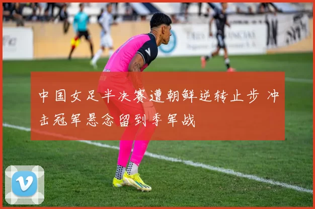 中国女足半决赛遭朝鲜逆转止步 冲击冠军悬念留到季军战