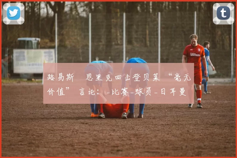 路易斯・恩里克回击登贝莱 “毫无价值” 言论:_比赛_球员_日耳曼