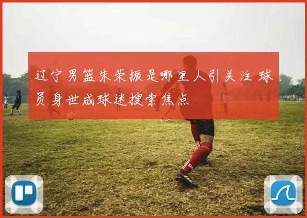 辽宁男篮朱荣振是哪里人引关注 球员身世成球迷搜索焦点