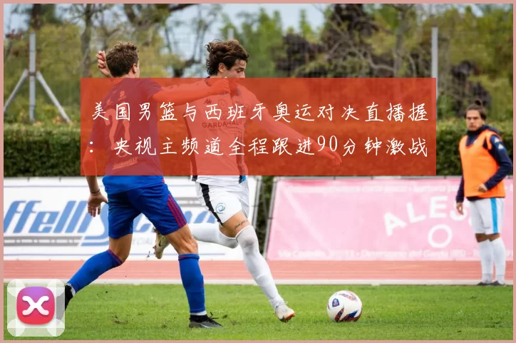 美国男篮与西班牙奥运对决直播握：央视主频道全程跟进90分钟激战