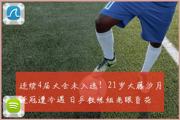 连续4届大会未入选!21岁大藤沙月连冠遭冷遇 日乒教练组老眼昏花