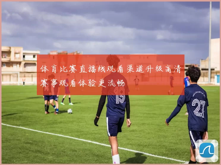 体育比赛直播线观看渠道升级高清赛事观看体验更流畅