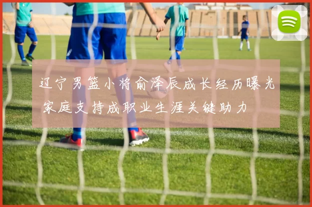 辽宁男篮小将俞泽辰成长经历曝光 家庭支持成职业生涯关键助力