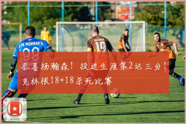 恭喜杨瀚森!投进生涯第2记三分!克林根18+18杀死比赛