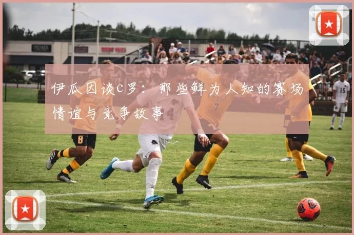 伊瓜因谈c罗:那些鲜为人知的赛场情谊与竞争故事