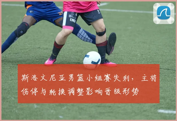 斯洛文尼亚男篮小组赛失利，主将伤停与轮换调整影响晋级形势
