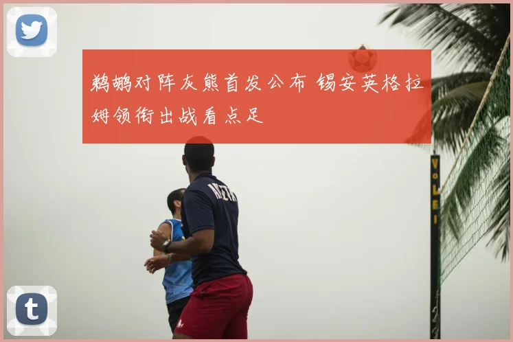 鹈鹕对阵灰熊首发公布 锡安英格拉姆领衔出战看点足