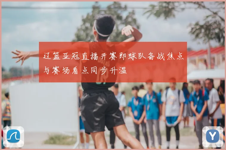 辽篮亚冠直播开赛即球队备战焦点与赛场看点同步升温