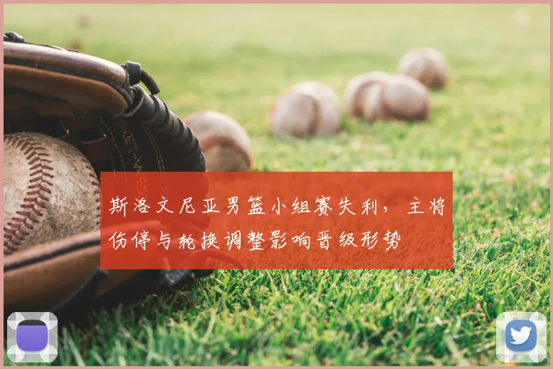 斯洛文尼亚男篮小组赛失利，主将伤停与轮换调整影响晋级形势
