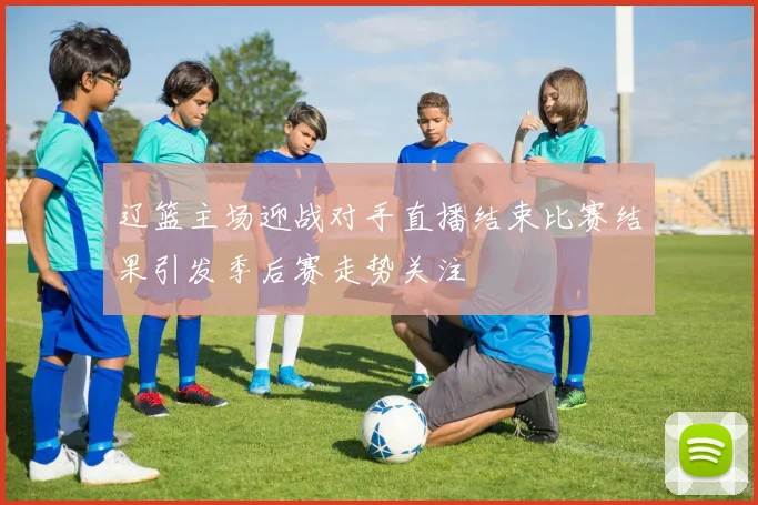 辽篮主场迎战对手直播结束比赛结果引发季后赛走势关注