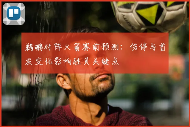 鹈鹕对阵火箭赛前预测：伤停与首发变化影响胜负关键点