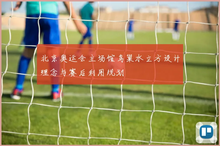 北京奥运会主场馆鸟巢水立方设计理念与赛后利用规划