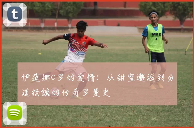 伊莲娜c罗的爱情:从甜蜜邂逅到分道扬镳的传奇罗曼史