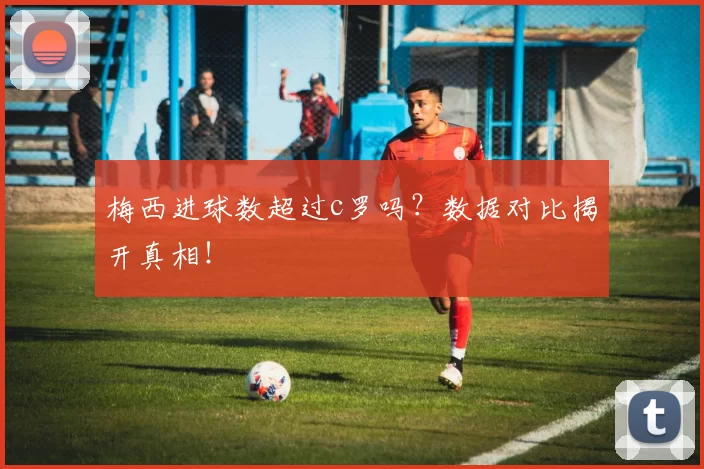 梅西进球数超过c罗吗?数据对比揭开真相!