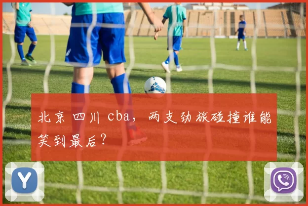 北京 四川 cba,两支劲旅碰撞谁能笑到最后?