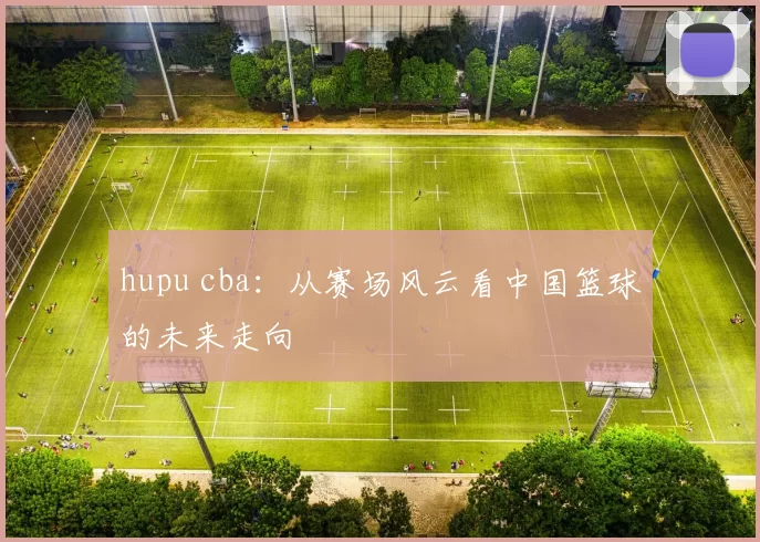 hupu cba：从赛场风云看中国篮球的未来走向
