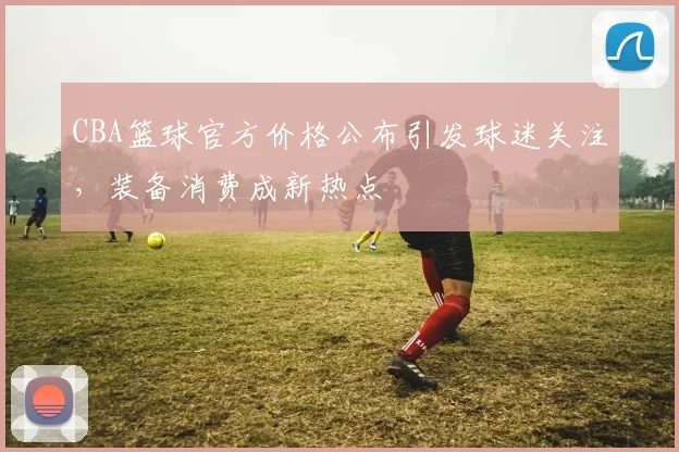 CBA篮球官方价格公布引发球迷关注，装备消费成新热点